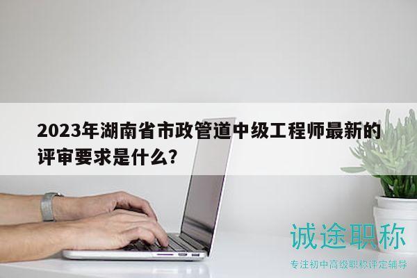2023年湖南省市政管道中级工程师最新的评审要求是什么？