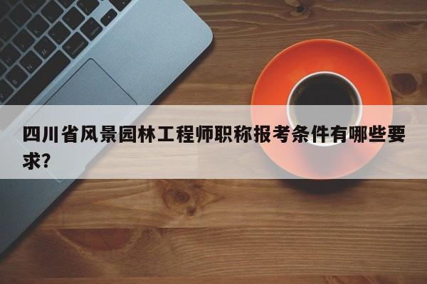 四川省风景园林工程师职称报考条件有哪些要求？