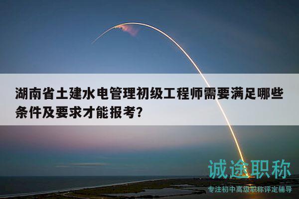 湖南省土建水电管理初级工程师需要满足哪些条件及要求才能报考？