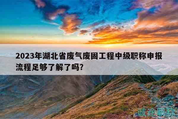2023年湖北省废气废固工程中级职称申报流程足够了解了吗？