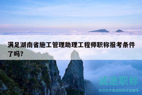 满足湖南省施工管理助理工程师职称报考条件了吗？