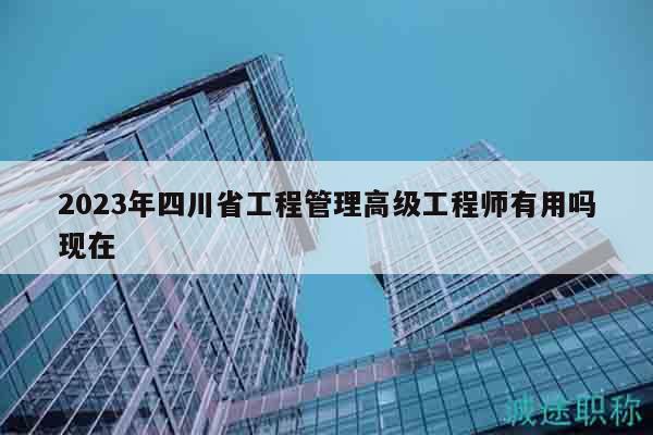 2023年四川省工程管理高级工程师有用吗现在