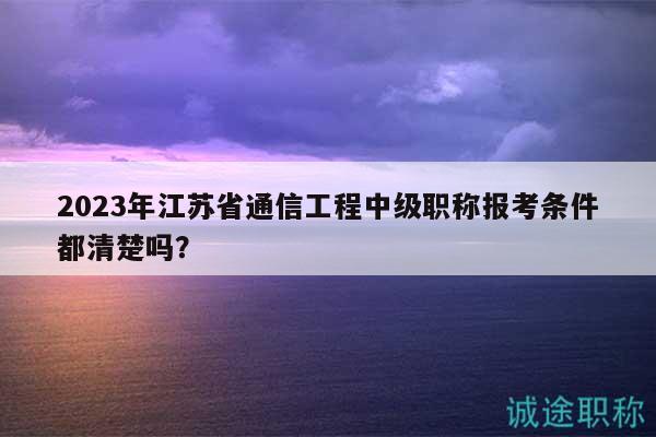 2023年江苏省通信工程中级职称报考条件都清楚吗？