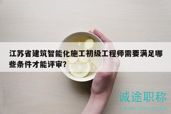 江苏省建筑智能化施工初级工程师需要满足哪些条件才能评审？