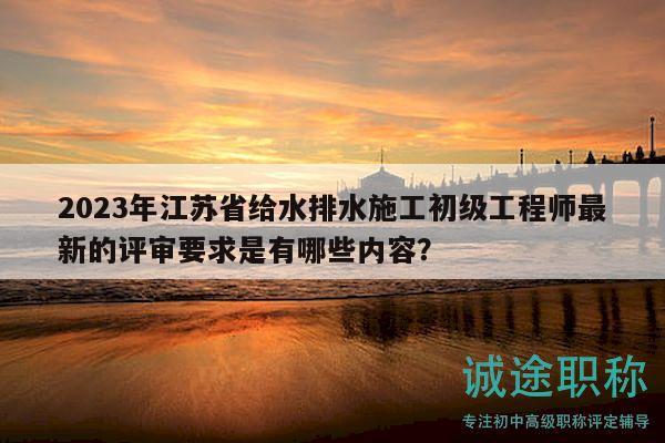 2023年江苏省给水排水施工初级工程师最新的评审要求是有哪些内容？