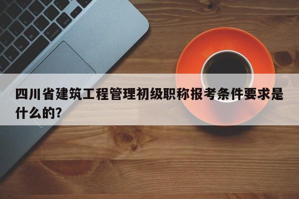 四川省建筑工程管理初级职称报考条件要求是什么的？