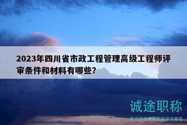 2023年四川省市政工程管理高级工程师评审条件和材料有哪些？