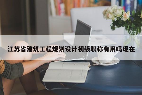 江苏省建筑工程规划设计初级职称有用吗现在
