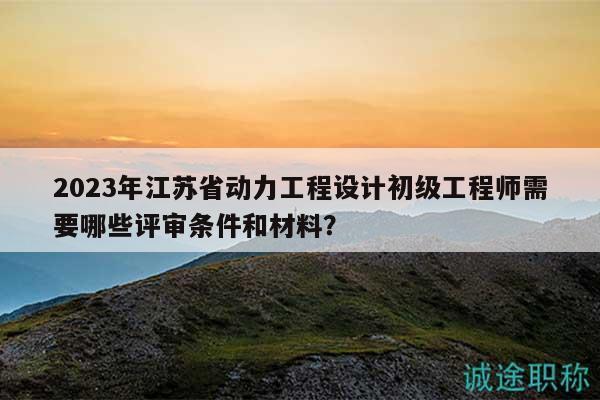 2023年江苏省动力工程设计初级工程师需要哪些评审条件和材料？