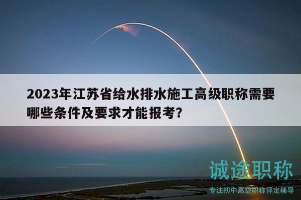 2023年江苏省给水排水施工高级职称需要哪些条件及要求才能报考？
