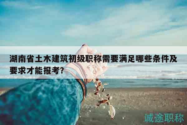 湖南省土木建筑初级职称需要满足哪些条件及要求才能报考？
