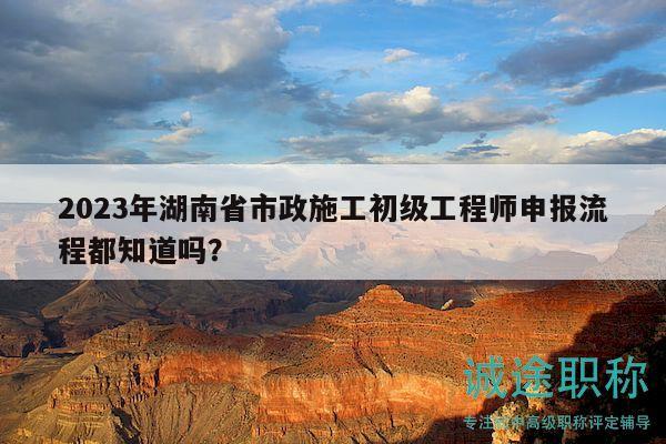 2023年湖南省市政施工初级工程师申报流程都知道吗？