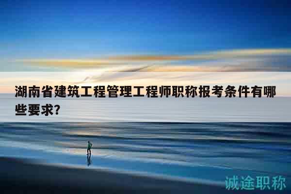 湖南省建筑工程管理工程师职称报考条件有哪些要求？
