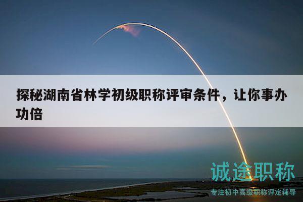 探秘湖南省林学初级职称评审条件，让你事办功倍
