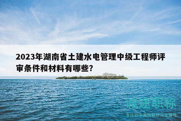 2023年湖南省土建水电管理中级工程师评审条件和材料有哪些？