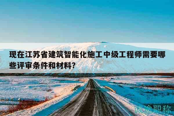 现在江苏省建筑智能化施工中级工程师需要哪些评审条件和材料？