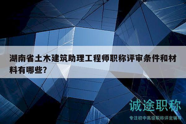 湖南省土木建筑助理工程师职称评审条件和材料有哪些？