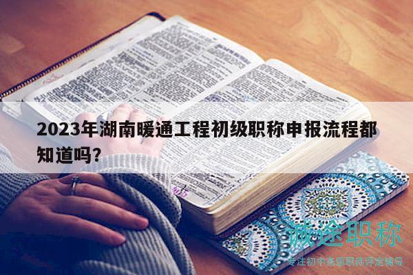 2023年湖南暖通工程初级职称申报流程都知道吗？