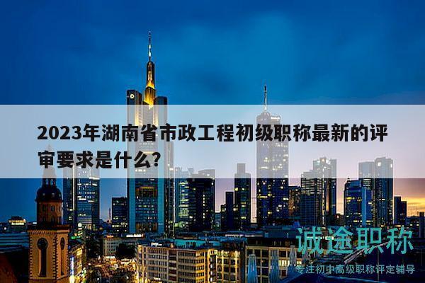 2023年湖南省市政工程初级职称最新的评审要求是什么？