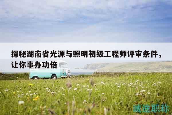 探秘湖南省光源与照明初级工程师评审条件，让你事办功倍