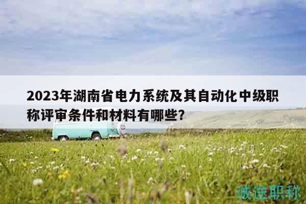 2023年湖南省电力系统及其自动化中级职称评审条件和材料有哪些？