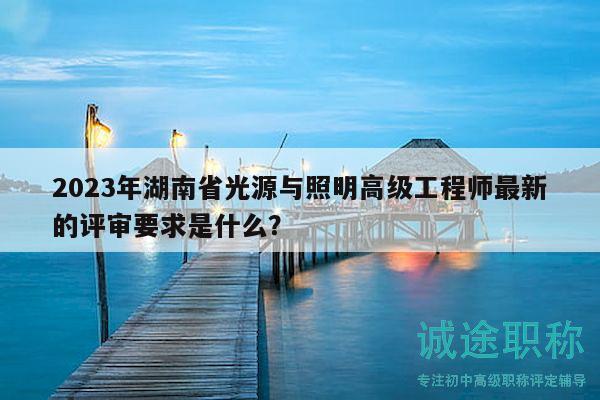 2023年湖南省光源与照明高级工程师最新的评审要求是什么？