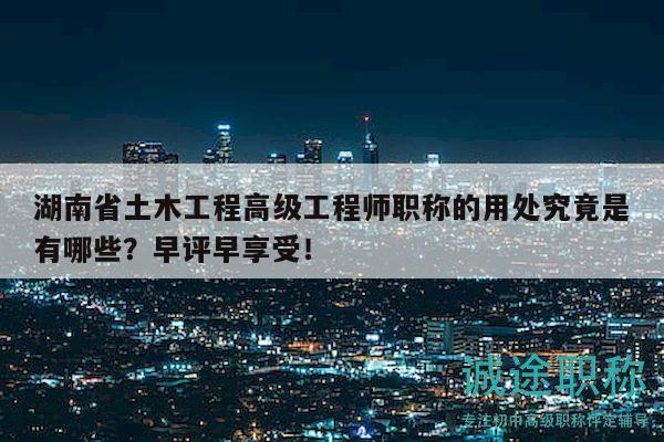湖南省土木工程高级工程师职称的用处究竟是有哪些？早评早享受！