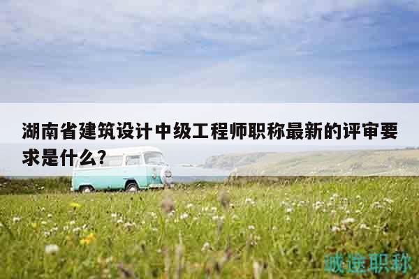 湖南省建筑设计中级工程师职称最新的评审要求是什么？