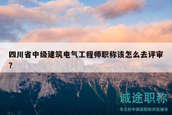 四川省中级建筑电气工程师职称该怎么去评审？