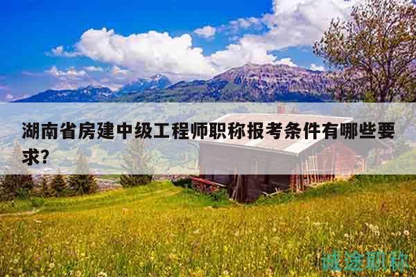 湖南省房建中级工程师职称报考条件有哪些要求？