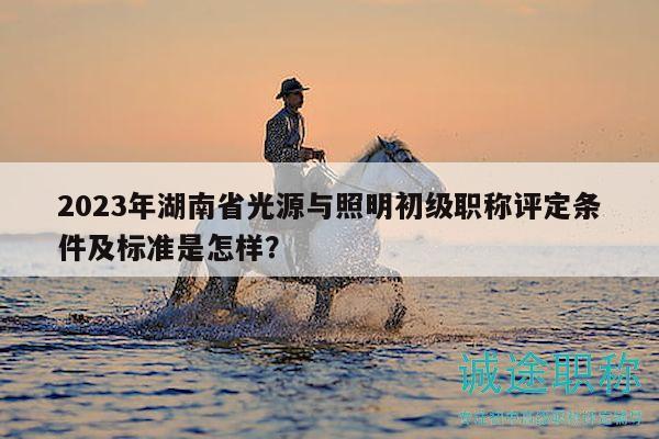 2023年湖南省光源与照明初级职称评定条件及标准是怎样？