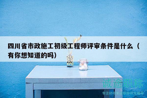 四川省市政施工初级工程师评审条件是什么（有你想知道的吗）