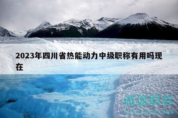 2023年四川省热能动力中级职称有用吗现在