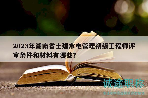 2023年湖南省土建水电管理初级工程师评审条件和材料有哪些？