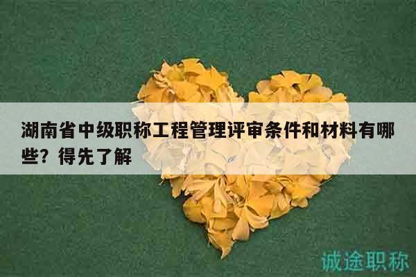 湖南省中级职称工程管理评审条件和材料有哪些？得先了解