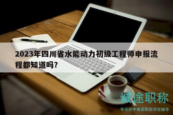 2023年四川省水能动力初级工程师申报流程都知道吗？
