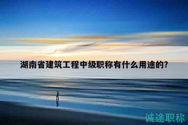 湖南省建筑工程中级职称有什么用途的？