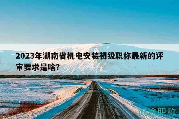 2023年湖南省机电安装初级职称最新的评审要求是啥？