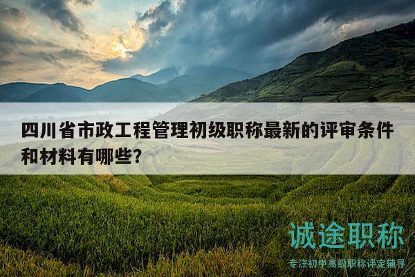 四川省市政工程管理初级职称最新的评审条件和材料有哪些？