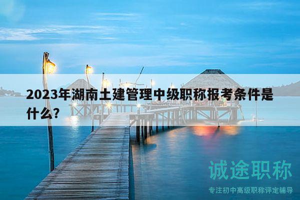 2023年湖南土建管理中级职称报考条件是什么？