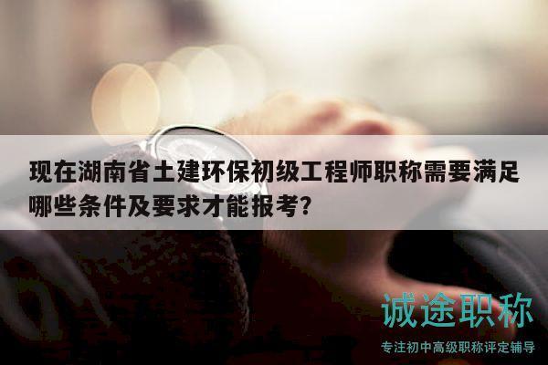现在湖南省土建环保初级工程师职称需要满足哪些条件及要求才能报考？