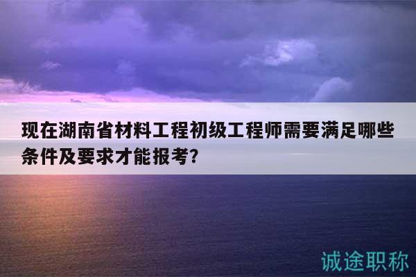 现在湖南省材料工程初级工程师需要满足哪些条件及要求才能报考？