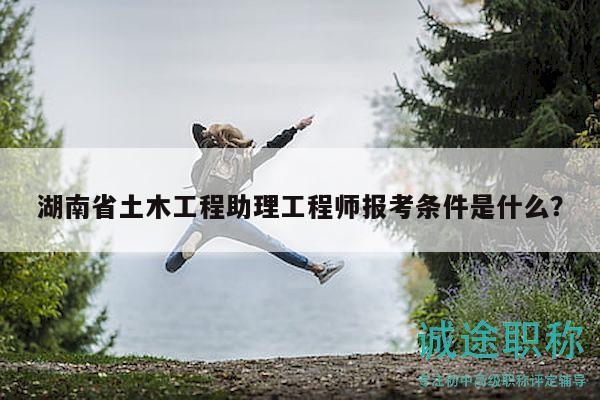 湖南省土木工程助理工程师报考条件是什么？