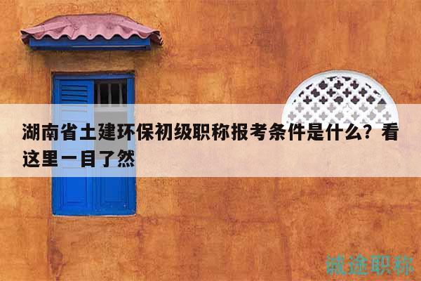 湖南省土建环保初级职称报考条件是什么？看这里一目了然