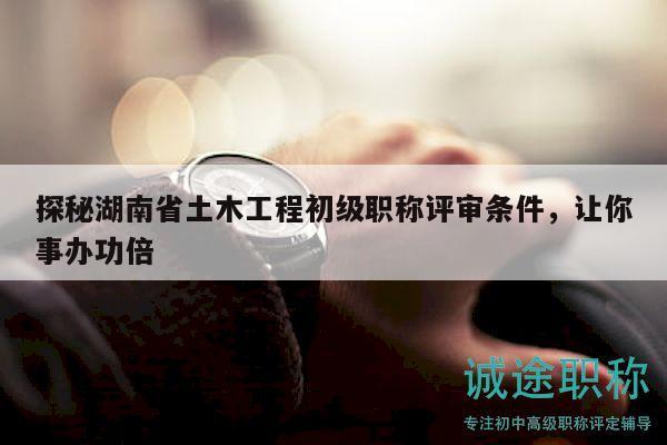 探秘湖南省土木工程初级职称评审条件，让你事办功倍