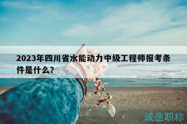 2023年四川省水能动力中级工程师报考条件是什么？