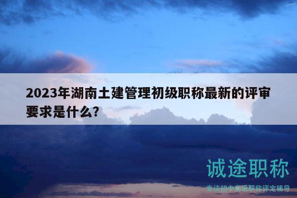 2023年湖南土建管理初级职称最新的评审要求是什么？