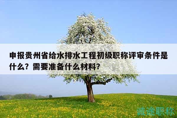 申报贵州省给水排水工程初级职称评审条件是什么？需要准备什么材料？