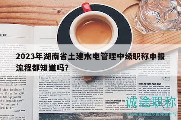 2023年湖南省土建水电管理中级职称申报流程都知道吗？