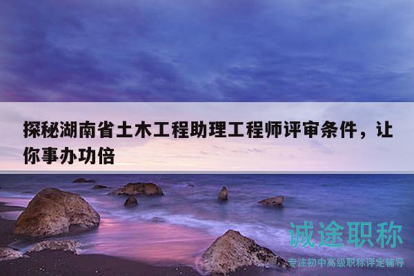 探秘湖南省土木工程助理工程师评审条件，让你事办功倍